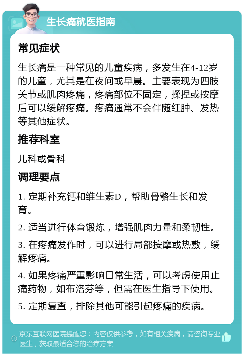 生长痛就医指南 常见症状 生长痛是一种常见的儿童疾病，多发生在4-12岁的儿童，尤其是在夜间或早晨。主要表现为四肢关节或肌肉疼痛，疼痛部位不固定，揉捏或按摩后可以缓解疼痛。疼痛通常不会伴随红肿、发热等其他症状。 推荐科室 儿科或骨科 调理要点 1. 定期补充钙和维生素D，帮助骨骼生长和发育。 2. 适当进行体育锻炼，增强肌肉力量和柔韧性。 3. 在疼痛发作时，可以进行局部按摩或热敷，缓解疼痛。 4. 如果疼痛严重影响日常生活，可以考虑使用止痛药物，如布洛芬等，但需在医生指导下使用。 5. 定期复查，排除其他可能引起疼痛的疾病。