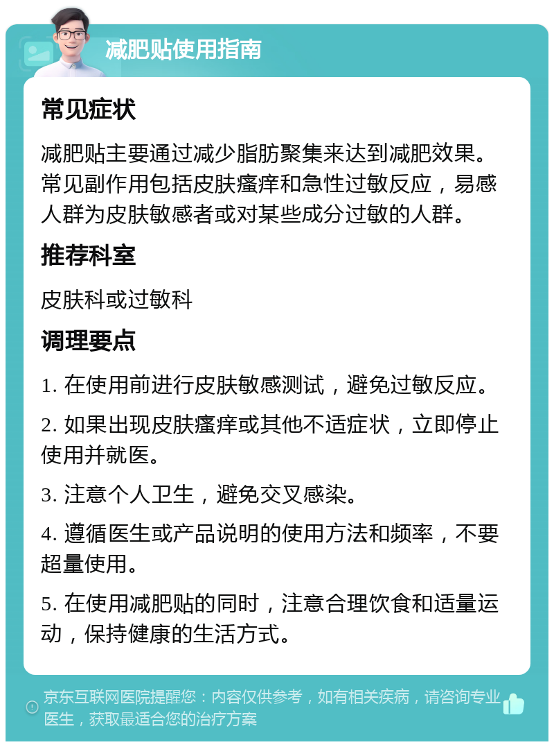 减肥贴使用指南 常见症状 减肥贴主要通过减少脂肪聚集来达到减肥效果。常见副作用包括皮肤瘙痒和急性过敏反应，易感人群为皮肤敏感者或对某些成分过敏的人群。 推荐科室 皮肤科或过敏科 调理要点 1. 在使用前进行皮肤敏感测试，避免过敏反应。 2. 如果出现皮肤瘙痒或其他不适症状，立即停止使用并就医。 3. 注意个人卫生，避免交叉感染。 4. 遵循医生或产品说明的使用方法和频率，不要超量使用。 5. 在使用减肥贴的同时，注意合理饮食和适量运动，保持健康的生活方式。