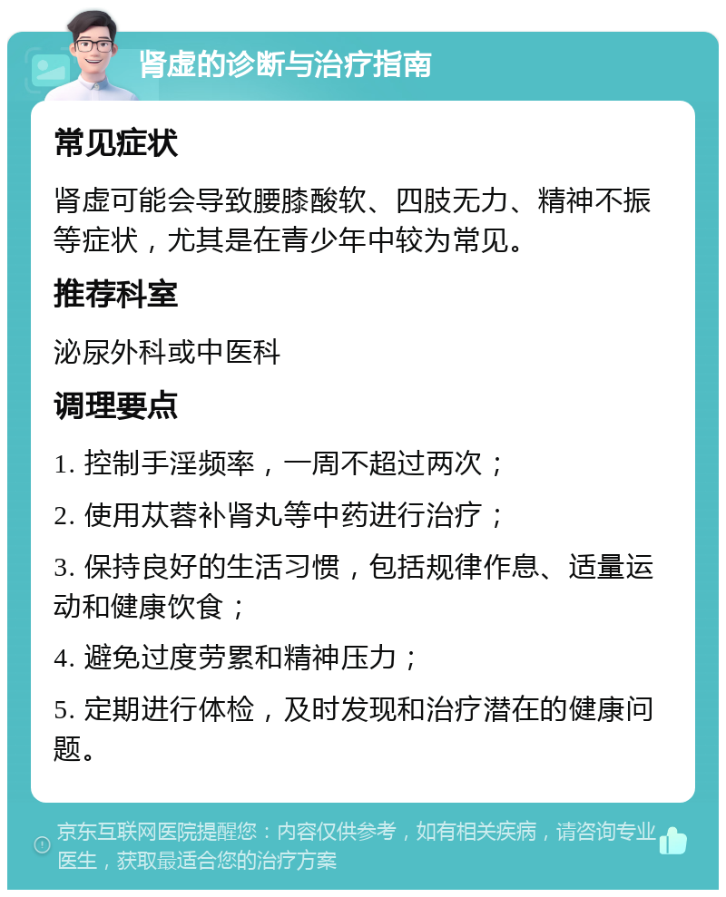 肾虚的诊断与治疗指南 常见症状 肾虚可能会导致腰膝酸软、四肢无力、精神不振等症状，尤其是在青少年中较为常见。 推荐科室 泌尿外科或中医科 调理要点 1. 控制手淫频率，一周不超过两次； 2. 使用苁蓉补肾丸等中药进行治疗； 3. 保持良好的生活习惯，包括规律作息、适量运动和健康饮食； 4. 避免过度劳累和精神压力； 5. 定期进行体检，及时发现和治疗潜在的健康问题。