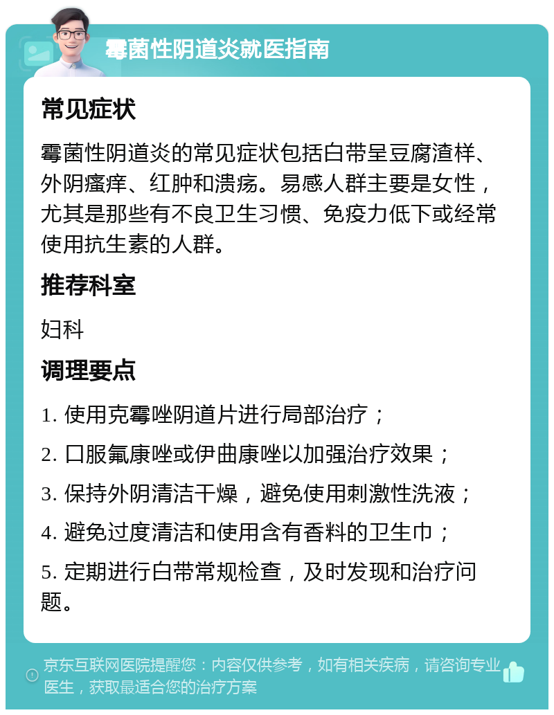 霉菌性阴道炎就医指南 常见症状 霉菌性阴道炎的常见症状包括白带呈豆腐渣样、外阴瘙痒、红肿和溃疡。易感人群主要是女性，尤其是那些有不良卫生习惯、免疫力低下或经常使用抗生素的人群。 推荐科室 妇科 调理要点 1. 使用克霉唑阴道片进行局部治疗； 2. 口服氟康唑或伊曲康唑以加强治疗效果； 3. 保持外阴清洁干燥，避免使用刺激性洗液； 4. 避免过度清洁和使用含有香料的卫生巾； 5. 定期进行白带常规检查，及时发现和治疗问题。