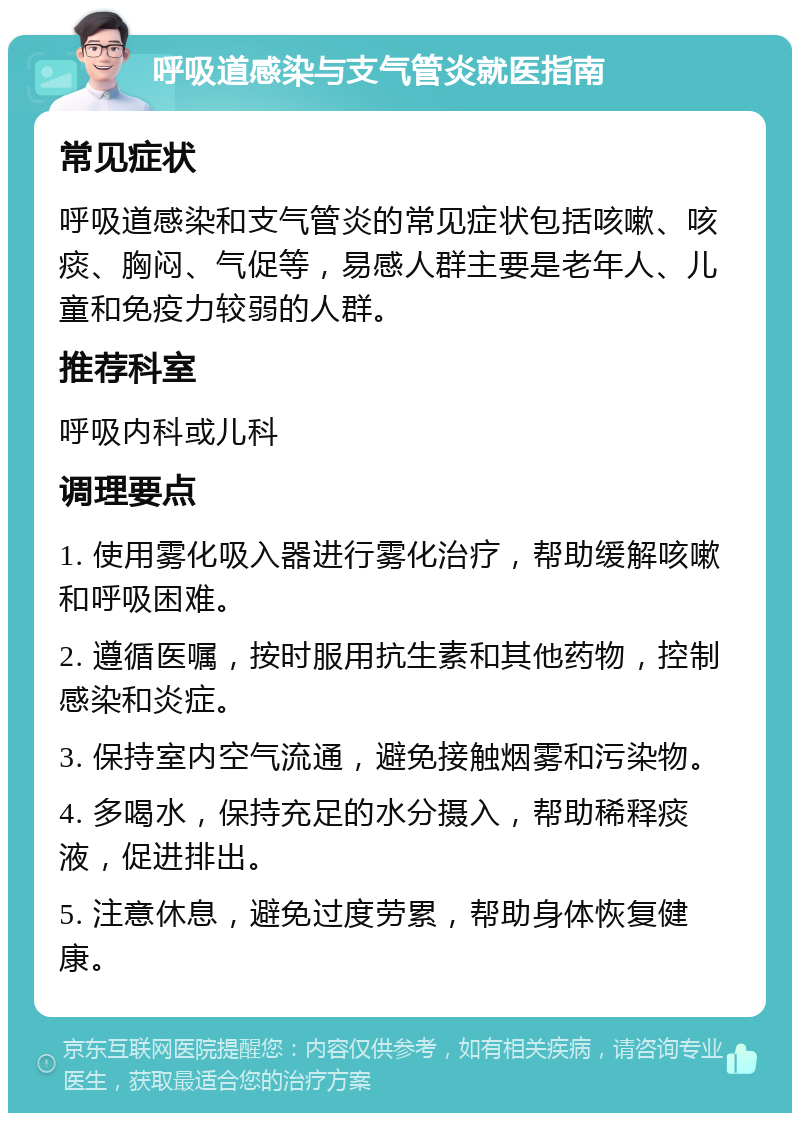 呼吸道感染与支气管炎就医指南 常见症状 呼吸道感染和支气管炎的常见症状包括咳嗽、咳痰、胸闷、气促等，易感人群主要是老年人、儿童和免疫力较弱的人群。 推荐科室 呼吸内科或儿科 调理要点 1. 使用雾化吸入器进行雾化治疗，帮助缓解咳嗽和呼吸困难。 2. 遵循医嘱，按时服用抗生素和其他药物，控制感染和炎症。 3. 保持室内空气流通，避免接触烟雾和污染物。 4. 多喝水，保持充足的水分摄入，帮助稀释痰液，促进排出。 5. 注意休息，避免过度劳累，帮助身体恢复健康。