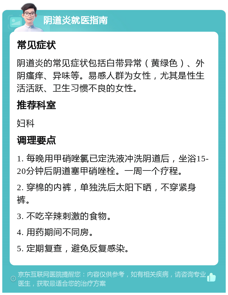 阴道炎就医指南 常见症状 阴道炎的常见症状包括白带异常（黄绿色）、外阴瘙痒、异味等。易感人群为女性，尤其是性生活活跃、卫生习惯不良的女性。 推荐科室 妇科 调理要点 1. 每晚用甲硝唑氯已定洗液冲洗阴道后，坐浴15-20分钟后阴道塞甲硝唑栓。一周一个疗程。 2. 穿棉的内裤，单独洗后太阳下晒，不穿紧身裤。 3. 不吃辛辣刺激的食物。 4. 用药期间不同房。 5. 定期复查，避免反复感染。