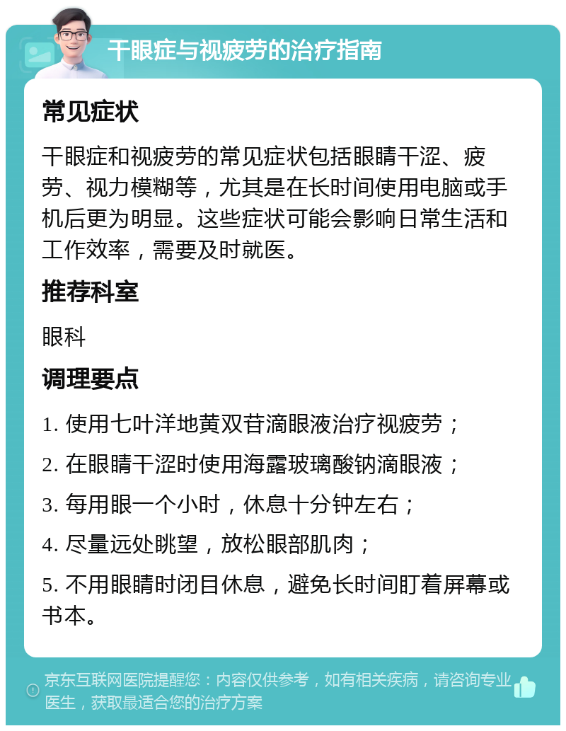 干眼症与视疲劳的治疗指南 常见症状 干眼症和视疲劳的常见症状包括眼睛干涩、疲劳、视力模糊等，尤其是在长时间使用电脑或手机后更为明显。这些症状可能会影响日常生活和工作效率，需要及时就医。 推荐科室 眼科 调理要点 1. 使用七叶洋地黄双苷滴眼液治疗视疲劳； 2. 在眼睛干涩时使用海露玻璃酸钠滴眼液； 3. 每用眼一个小时，休息十分钟左右； 4. 尽量远处眺望，放松眼部肌肉； 5. 不用眼睛时闭目休息，避免长时间盯着屏幕或书本。