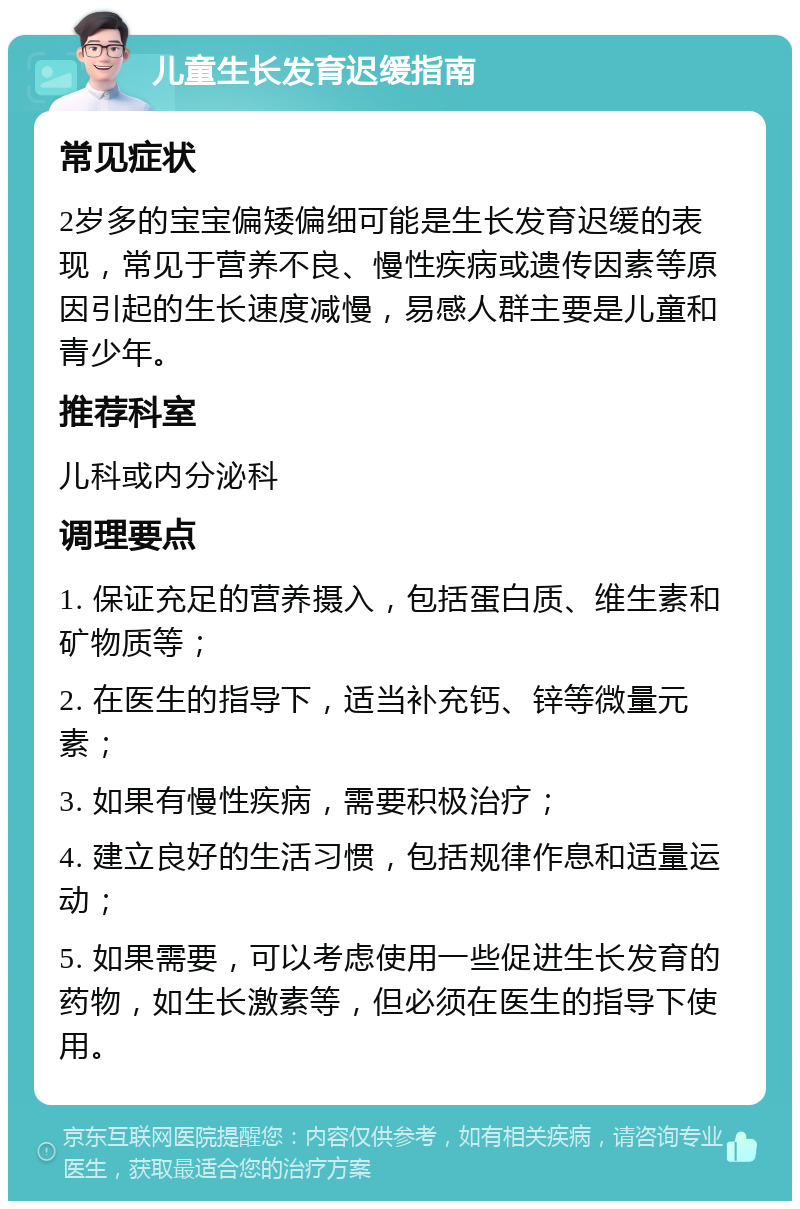 儿童生长发育迟缓指南 常见症状 2岁多的宝宝偏矮偏细可能是生长发育迟缓的表现，常见于营养不良、慢性疾病或遗传因素等原因引起的生长速度减慢，易感人群主要是儿童和青少年。 推荐科室 儿科或内分泌科 调理要点 1. 保证充足的营养摄入，包括蛋白质、维生素和矿物质等； 2. 在医生的指导下，适当补充钙、锌等微量元素； 3. 如果有慢性疾病，需要积极治疗； 4. 建立良好的生活习惯，包括规律作息和适量运动； 5. 如果需要，可以考虑使用一些促进生长发育的药物，如生长激素等，但必须在医生的指导下使用。