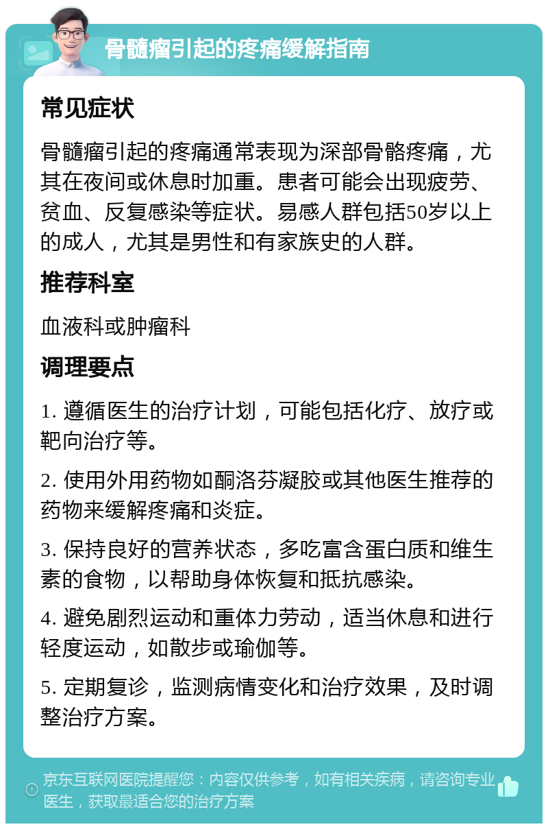 骨髓瘤引起的疼痛缓解指南 常见症状 骨髓瘤引起的疼痛通常表现为深部骨骼疼痛，尤其在夜间或休息时加重。患者可能会出现疲劳、贫血、反复感染等症状。易感人群包括50岁以上的成人，尤其是男性和有家族史的人群。 推荐科室 血液科或肿瘤科 调理要点 1. 遵循医生的治疗计划，可能包括化疗、放疗或靶向治疗等。 2. 使用外用药物如酮洛芬凝胶或其他医生推荐的药物来缓解疼痛和炎症。 3. 保持良好的营养状态，多吃富含蛋白质和维生素的食物，以帮助身体恢复和抵抗感染。 4. 避免剧烈运动和重体力劳动，适当休息和进行轻度运动，如散步或瑜伽等。 5. 定期复诊，监测病情变化和治疗效果，及时调整治疗方案。