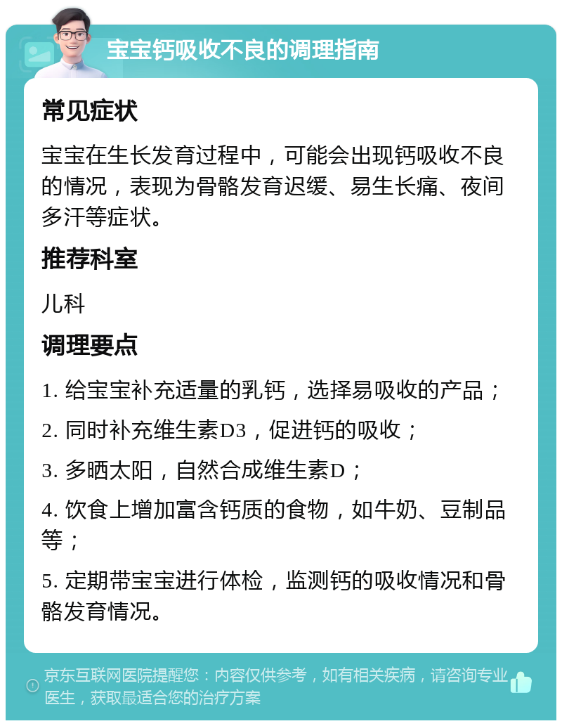 宝宝钙吸收不良的调理指南 常见症状 宝宝在生长发育过程中，可能会出现钙吸收不良的情况，表现为骨骼发育迟缓、易生长痛、夜间多汗等症状。 推荐科室 儿科 调理要点 1. 给宝宝补充适量的乳钙，选择易吸收的产品； 2. 同时补充维生素D3，促进钙的吸收； 3. 多晒太阳，自然合成维生素D； 4. 饮食上增加富含钙质的食物，如牛奶、豆制品等； 5. 定期带宝宝进行体检，监测钙的吸收情况和骨骼发育情况。