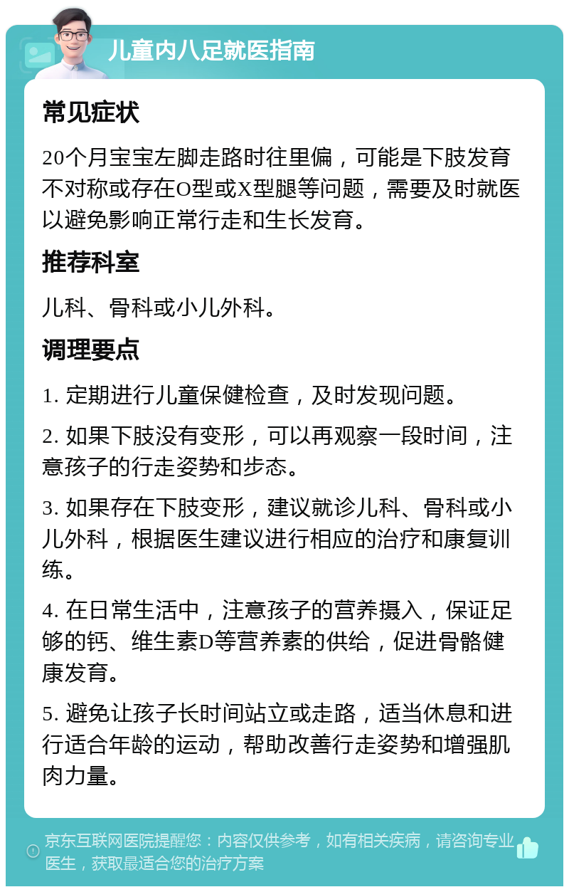 儿童内八足就医指南 常见症状 20个月宝宝左脚走路时往里偏，可能是下肢发育不对称或存在O型或X型腿等问题，需要及时就医以避免影响正常行走和生长发育。 推荐科室 儿科、骨科或小儿外科。 调理要点 1. 定期进行儿童保健检查，及时发现问题。 2. 如果下肢没有变形，可以再观察一段时间，注意孩子的行走姿势和步态。 3. 如果存在下肢变形，建议就诊儿科、骨科或小儿外科，根据医生建议进行相应的治疗和康复训练。 4. 在日常生活中，注意孩子的营养摄入，保证足够的钙、维生素D等营养素的供给，促进骨骼健康发育。 5. 避免让孩子长时间站立或走路，适当休息和进行适合年龄的运动，帮助改善行走姿势和增强肌肉力量。