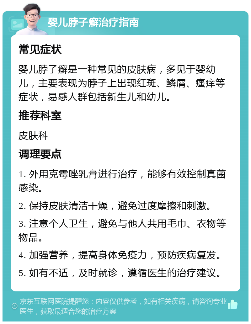 婴儿脖子癣治疗指南 常见症状 婴儿脖子癣是一种常见的皮肤病，多见于婴幼儿，主要表现为脖子上出现红斑、鳞屑、瘙痒等症状，易感人群包括新生儿和幼儿。 推荐科室 皮肤科 调理要点 1. 外用克霉唑乳膏进行治疗，能够有效控制真菌感染。 2. 保持皮肤清洁干燥，避免过度摩擦和刺激。 3. 注意个人卫生，避免与他人共用毛巾、衣物等物品。 4. 加强营养，提高身体免疫力，预防疾病复发。 5. 如有不适，及时就诊，遵循医生的治疗建议。