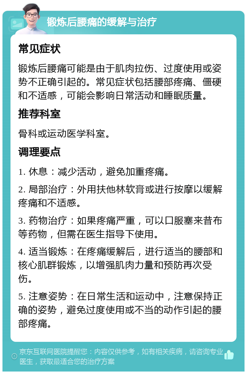 锻炼后腰痛的缓解与治疗 常见症状 锻炼后腰痛可能是由于肌肉拉伤、过度使用或姿势不正确引起的。常见症状包括腰部疼痛、僵硬和不适感，可能会影响日常活动和睡眠质量。 推荐科室 骨科或运动医学科室。 调理要点 1. 休息：减少活动，避免加重疼痛。 2. 局部治疗：外用扶他林软膏或进行按摩以缓解疼痛和不适感。 3. 药物治疗：如果疼痛严重，可以口服塞来昔布等药物，但需在医生指导下使用。 4. 适当锻炼：在疼痛缓解后，进行适当的腰部和核心肌群锻炼，以增强肌肉力量和预防再次受伤。 5. 注意姿势：在日常生活和运动中，注意保持正确的姿势，避免过度使用或不当的动作引起的腰部疼痛。