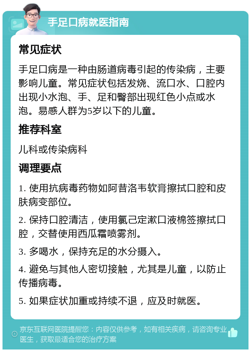 手足口病就医指南 常见症状 手足口病是一种由肠道病毒引起的传染病，主要影响儿童。常见症状包括发烧、流口水、口腔内出现小水泡、手、足和臀部出现红色小点或水泡。易感人群为5岁以下的儿童。 推荐科室 儿科或传染病科 调理要点 1. 使用抗病毒药物如阿昔洛韦软膏擦拭口腔和皮肤病变部位。 2. 保持口腔清洁，使用氯己定漱口液棉签擦拭口腔，交替使用西瓜霜喷雾剂。 3. 多喝水，保持充足的水分摄入。 4. 避免与其他人密切接触，尤其是儿童，以防止传播病毒。 5. 如果症状加重或持续不退，应及时就医。