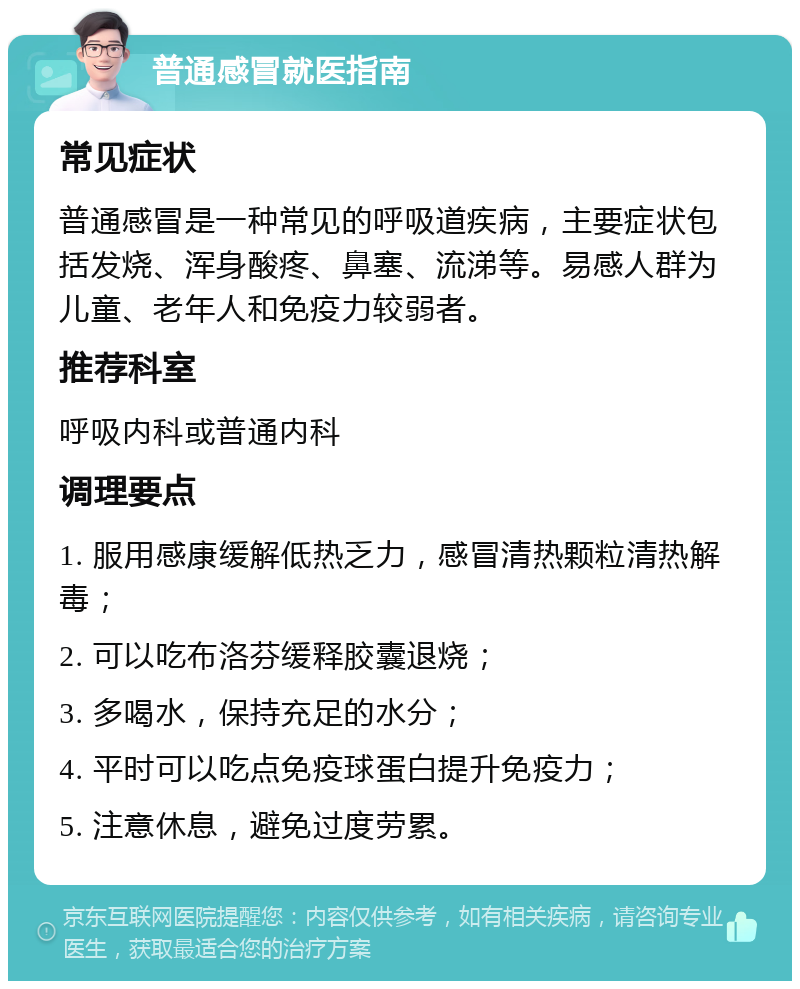 普通感冒就医指南 常见症状 普通感冒是一种常见的呼吸道疾病，主要症状包括发烧、浑身酸疼、鼻塞、流涕等。易感人群为儿童、老年人和免疫力较弱者。 推荐科室 呼吸内科或普通内科 调理要点 1. 服用感康缓解低热乏力，感冒清热颗粒清热解毒； 2. 可以吃布洛芬缓释胶囊退烧； 3. 多喝水，保持充足的水分； 4. 平时可以吃点免疫球蛋白提升免疫力； 5. 注意休息，避免过度劳累。