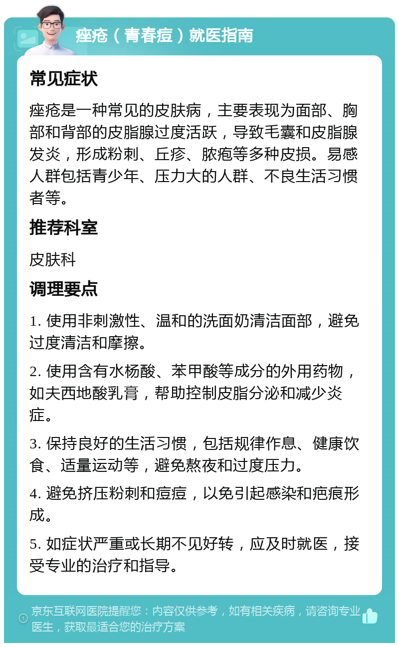 痤疮（青春痘）就医指南 常见症状 痤疮是一种常见的皮肤病，主要表现为面部、胸部和背部的皮脂腺过度活跃，导致毛囊和皮脂腺发炎，形成粉刺、丘疹、脓疱等多种皮损。易感人群包括青少年、压力大的人群、不良生活习惯者等。 推荐科室 皮肤科 调理要点 1. 使用非刺激性、温和的洗面奶清洁面部，避免过度清洁和摩擦。 2. 使用含有水杨酸、苯甲酸等成分的外用药物，如夫西地酸乳膏，帮助控制皮脂分泌和减少炎症。 3. 保持良好的生活习惯，包括规律作息、健康饮食、适量运动等，避免熬夜和过度压力。 4. 避免挤压粉刺和痘痘，以免引起感染和疤痕形成。 5. 如症状严重或长期不见好转，应及时就医，接受专业的治疗和指导。