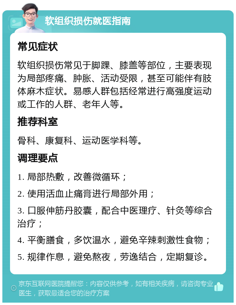 软组织损伤就医指南 常见症状 软组织损伤常见于脚踝、膝盖等部位，主要表现为局部疼痛、肿胀、活动受限，甚至可能伴有肢体麻木症状。易感人群包括经常进行高强度运动或工作的人群、老年人等。 推荐科室 骨科、康复科、运动医学科等。 调理要点 1. 局部热敷，改善微循环； 2. 使用活血止痛膏进行局部外用； 3. 口服伸筋丹胶囊，配合中医理疗、针灸等综合治疗； 4. 平衡膳食，多饮温水，避免辛辣刺激性食物； 5. 规律作息，避免熬夜，劳逸结合，定期复诊。