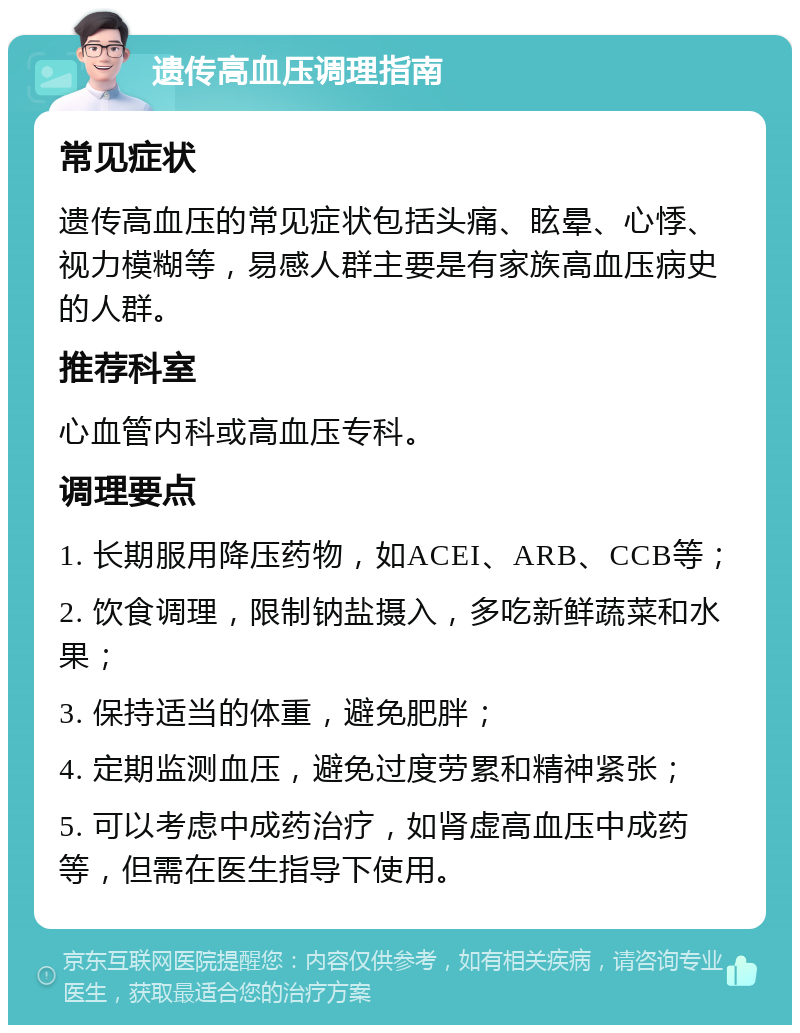 遗传高血压调理指南 常见症状 遗传高血压的常见症状包括头痛、眩晕、心悸、视力模糊等，易感人群主要是有家族高血压病史的人群。 推荐科室 心血管内科或高血压专科。 调理要点 1. 长期服用降压药物，如ACEI、ARB、CCB等； 2. 饮食调理，限制钠盐摄入，多吃新鲜蔬菜和水果； 3. 保持适当的体重，避免肥胖； 4. 定期监测血压，避免过度劳累和精神紧张； 5. 可以考虑中成药治疗，如肾虚高血压中成药等，但需在医生指导下使用。