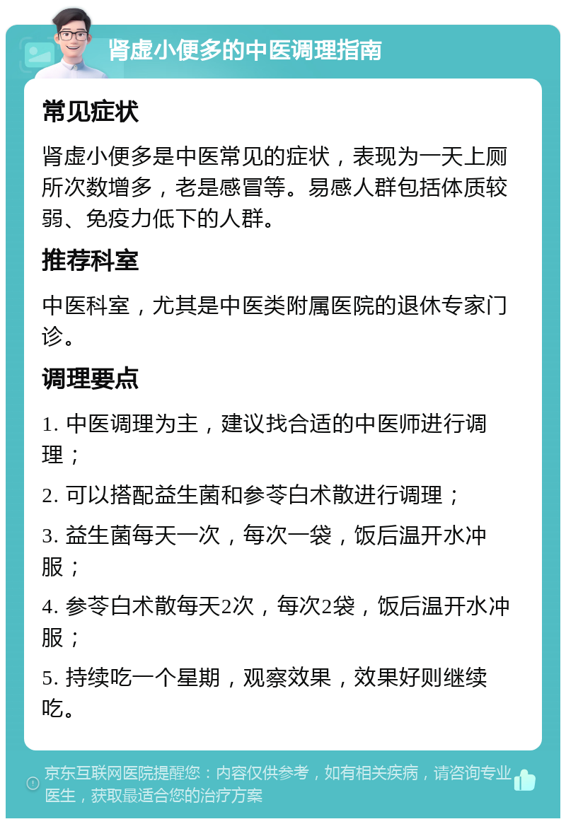 肾虚小便多的中医调理指南 常见症状 肾虚小便多是中医常见的症状，表现为一天上厕所次数增多，老是感冒等。易感人群包括体质较弱、免疫力低下的人群。 推荐科室 中医科室，尤其是中医类附属医院的退休专家门诊。 调理要点 1. 中医调理为主，建议找合适的中医师进行调理； 2. 可以搭配益生菌和参苓白术散进行调理； 3. 益生菌每天一次，每次一袋，饭后温开水冲服； 4. 参苓白术散每天2次，每次2袋，饭后温开水冲服； 5. 持续吃一个星期，观察效果，效果好则继续吃。