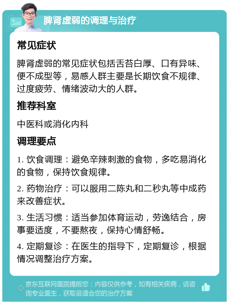 脾肾虚弱的调理与治疗 常见症状 脾肾虚弱的常见症状包括舌苔白厚、口有异味、便不成型等，易感人群主要是长期饮食不规律、过度疲劳、情绪波动大的人群。 推荐科室 中医科或消化内科 调理要点 1. 饮食调理：避免辛辣刺激的食物，多吃易消化的食物，保持饮食规律。 2. 药物治疗：可以服用二陈丸和二秒丸等中成药来改善症状。 3. 生活习惯：适当参加体育运动，劳逸结合，房事要适度，不要熬夜，保持心情舒畅。 4. 定期复诊：在医生的指导下，定期复诊，根据情况调整治疗方案。