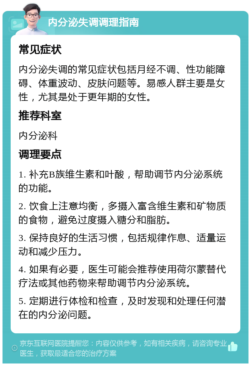 内分泌失调调理指南 常见症状 内分泌失调的常见症状包括月经不调、性功能障碍、体重波动、皮肤问题等。易感人群主要是女性，尤其是处于更年期的女性。 推荐科室 内分泌科 调理要点 1. 补充B族维生素和叶酸，帮助调节内分泌系统的功能。 2. 饮食上注意均衡，多摄入富含维生素和矿物质的食物，避免过度摄入糖分和脂肪。 3. 保持良好的生活习惯，包括规律作息、适量运动和减少压力。 4. 如果有必要，医生可能会推荐使用荷尔蒙替代疗法或其他药物来帮助调节内分泌系统。 5. 定期进行体检和检查，及时发现和处理任何潜在的内分泌问题。