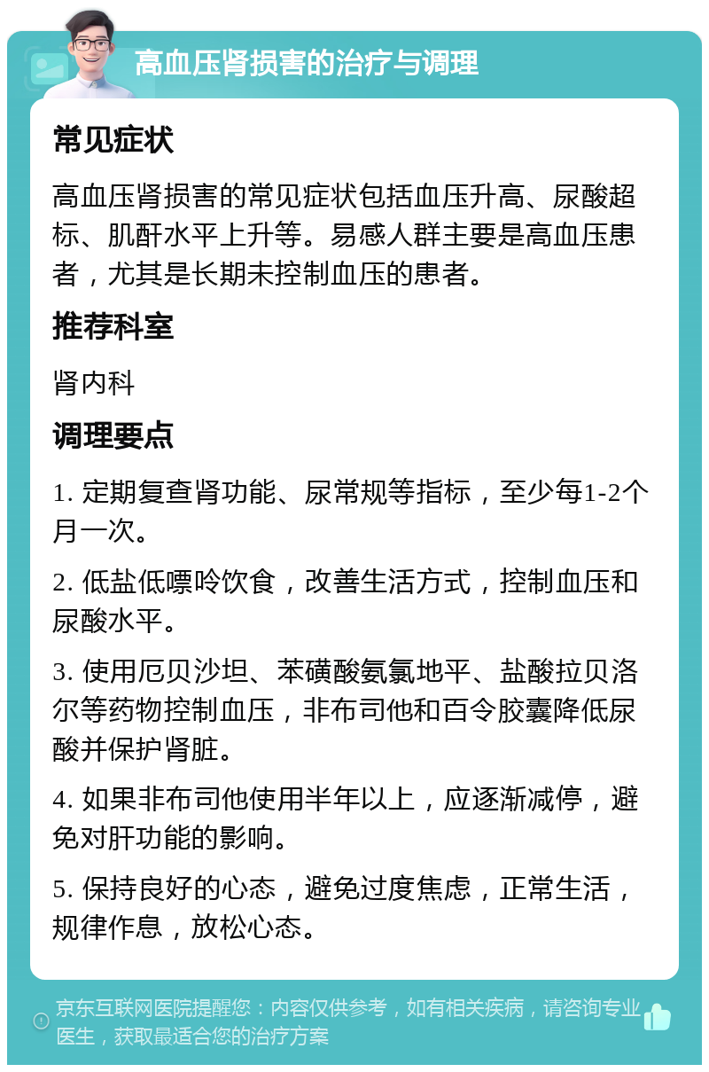 高血压肾损害的治疗与调理 常见症状 高血压肾损害的常见症状包括血压升高、尿酸超标、肌酐水平上升等。易感人群主要是高血压患者，尤其是长期未控制血压的患者。 推荐科室 肾内科 调理要点 1. 定期复查肾功能、尿常规等指标，至少每1-2个月一次。 2. 低盐低嘌呤饮食，改善生活方式，控制血压和尿酸水平。 3. 使用厄贝沙坦、苯磺酸氨氯地平、盐酸拉贝洛尔等药物控制血压，非布司他和百令胶囊降低尿酸并保护肾脏。 4. 如果非布司他使用半年以上，应逐渐减停，避免对肝功能的影响。 5. 保持良好的心态，避免过度焦虑，正常生活，规律作息，放松心态。