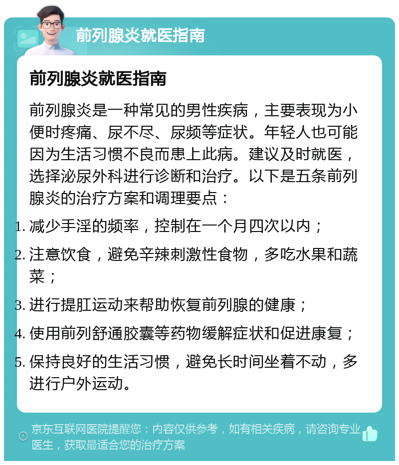 前列腺炎就医指南 前列腺炎就医指南 前列腺炎是一种常见的男性疾病，主要表现为小便时疼痛、尿不尽、尿频等症状。年轻人也可能因为生活习惯不良而患上此病。建议及时就医，选择泌尿外科进行诊断和治疗。以下是五条前列腺炎的治疗方案和调理要点： 减少手淫的频率，控制在一个月四次以内； 注意饮食，避免辛辣刺激性食物，多吃水果和蔬菜； 进行提肛运动来帮助恢复前列腺的健康； 使用前列舒通胶囊等药物缓解症状和促进康复； 保持良好的生活习惯，避免长时间坐着不动，多进行户外运动。