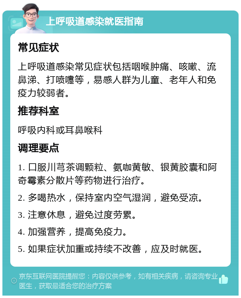 上呼吸道感染就医指南 常见症状 上呼吸道感染常见症状包括咽喉肿痛、咳嗽、流鼻涕、打喷嚏等，易感人群为儿童、老年人和免疫力较弱者。 推荐科室 呼吸内科或耳鼻喉科 调理要点 1. 口服川芎茶调颗粒、氨咖黄敏、银黄胶囊和阿奇霉素分散片等药物进行治疗。 2. 多喝热水，保持室内空气湿润，避免受凉。 3. 注意休息，避免过度劳累。 4. 加强营养，提高免疫力。 5. 如果症状加重或持续不改善，应及时就医。