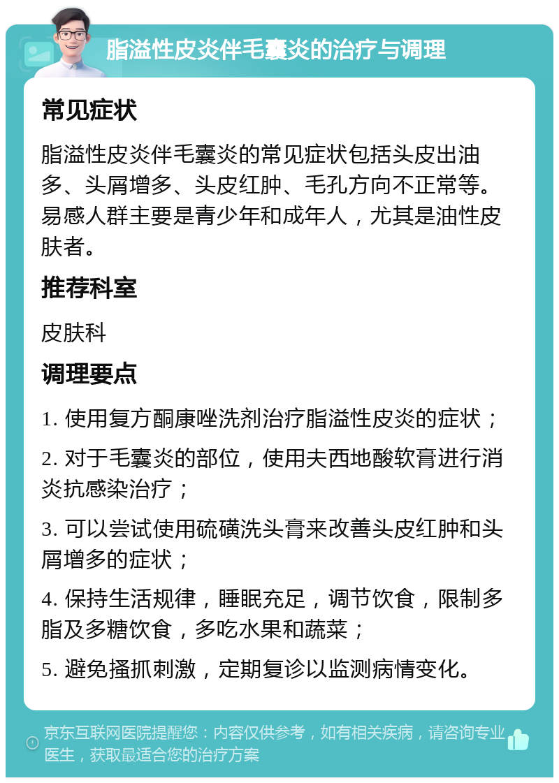 脂溢性皮炎伴毛囊炎的治疗与调理 常见症状 脂溢性皮炎伴毛囊炎的常见症状包括头皮出油多、头屑增多、头皮红肿、毛孔方向不正常等。易感人群主要是青少年和成年人，尤其是油性皮肤者。 推荐科室 皮肤科 调理要点 1. 使用复方酮康唑洗剂治疗脂溢性皮炎的症状； 2. 对于毛囊炎的部位，使用夫西地酸软膏进行消炎抗感染治疗； 3. 可以尝试使用硫磺洗头膏来改善头皮红肿和头屑增多的症状； 4. 保持生活规律，睡眠充足，调节饮食，限制多脂及多糖饮食，多吃水果和蔬菜； 5. 避免搔抓刺激，定期复诊以监测病情变化。