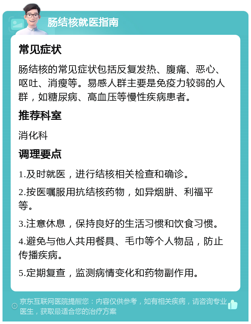 肠结核就医指南 常见症状 肠结核的常见症状包括反复发热、腹痛、恶心、呕吐、消瘦等。易感人群主要是免疫力较弱的人群，如糖尿病、高血压等慢性疾病患者。 推荐科室 消化科 调理要点 1.及时就医，进行结核相关检查和确诊。 2.按医嘱服用抗结核药物，如异烟肼、利福平等。 3.注意休息，保持良好的生活习惯和饮食习惯。 4.避免与他人共用餐具、毛巾等个人物品，防止传播疾病。 5.定期复查，监测病情变化和药物副作用。