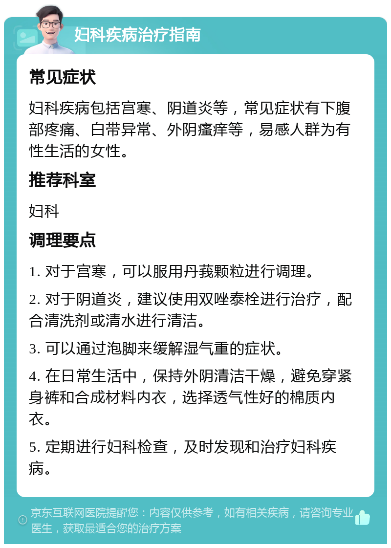 妇科疾病治疗指南 常见症状 妇科疾病包括宫寒、阴道炎等，常见症状有下腹部疼痛、白带异常、外阴瘙痒等，易感人群为有性生活的女性。 推荐科室 妇科 调理要点 1. 对于宫寒，可以服用丹莪颗粒进行调理。 2. 对于阴道炎，建议使用双唑泰栓进行治疗，配合清洗剂或清水进行清洁。 3. 可以通过泡脚来缓解湿气重的症状。 4. 在日常生活中，保持外阴清洁干燥，避免穿紧身裤和合成材料内衣，选择透气性好的棉质内衣。 5. 定期进行妇科检查，及时发现和治疗妇科疾病。