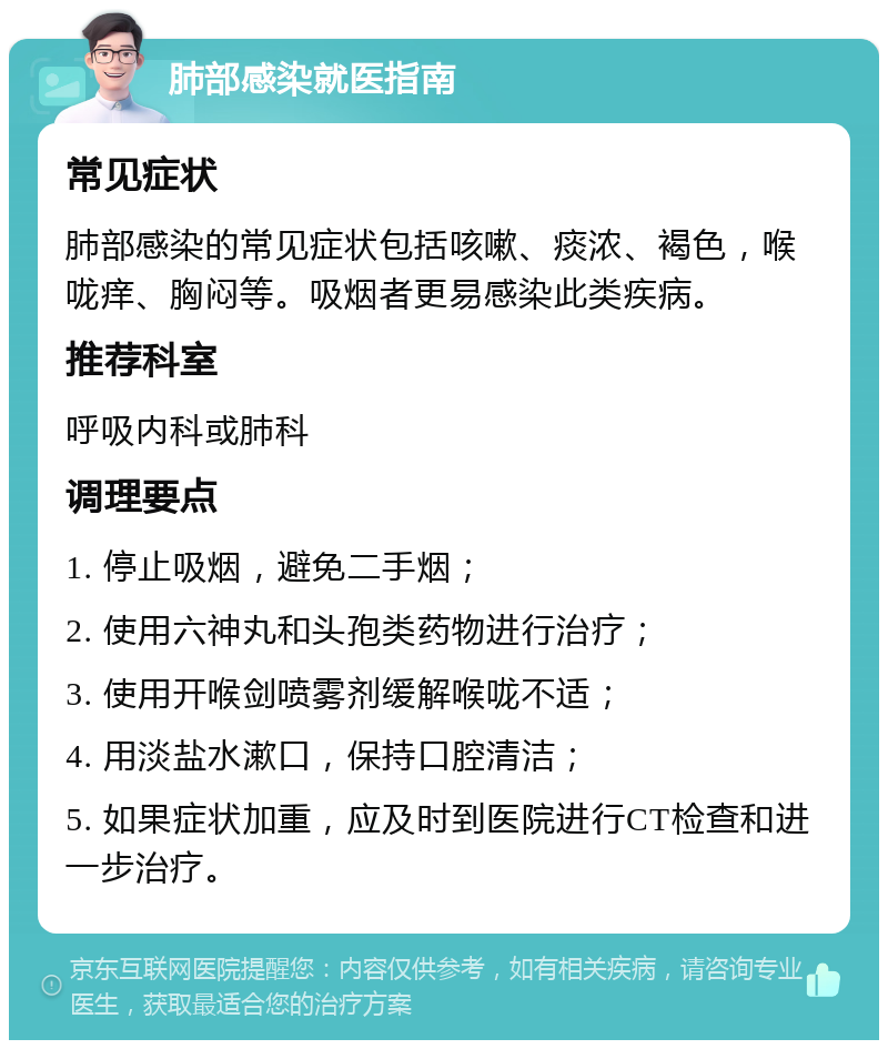 肺部感染就医指南 常见症状 肺部感染的常见症状包括咳嗽、痰浓、褐色，喉咙痒、胸闷等。吸烟者更易感染此类疾病。 推荐科室 呼吸内科或肺科 调理要点 1. 停止吸烟，避免二手烟； 2. 使用六神丸和头孢类药物进行治疗； 3. 使用开喉剑喷雾剂缓解喉咙不适； 4. 用淡盐水漱口，保持口腔清洁； 5. 如果症状加重，应及时到医院进行CT检查和进一步治疗。