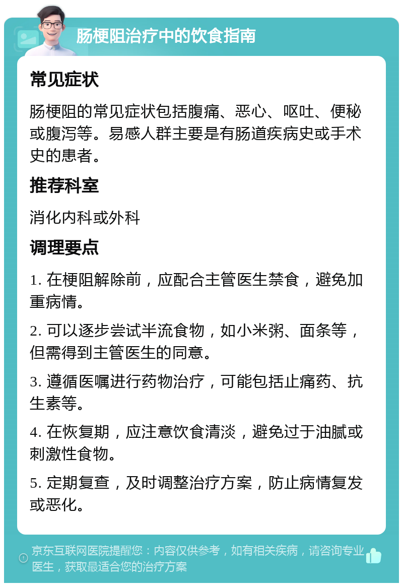 肠梗阻治疗中的饮食指南 常见症状 肠梗阻的常见症状包括腹痛、恶心、呕吐、便秘或腹泻等。易感人群主要是有肠道疾病史或手术史的患者。 推荐科室 消化内科或外科 调理要点 1. 在梗阻解除前，应配合主管医生禁食，避免加重病情。 2. 可以逐步尝试半流食物，如小米粥、面条等，但需得到主管医生的同意。 3. 遵循医嘱进行药物治疗，可能包括止痛药、抗生素等。 4. 在恢复期，应注意饮食清淡，避免过于油腻或刺激性食物。 5. 定期复查，及时调整治疗方案，防止病情复发或恶化。