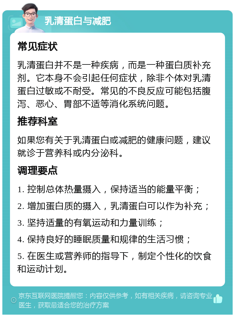 乳清蛋白与减肥 常见症状 乳清蛋白并不是一种疾病，而是一种蛋白质补充剂。它本身不会引起任何症状，除非个体对乳清蛋白过敏或不耐受。常见的不良反应可能包括腹泻、恶心、胃部不适等消化系统问题。 推荐科室 如果您有关于乳清蛋白或减肥的健康问题，建议就诊于营养科或内分泌科。 调理要点 1. 控制总体热量摄入，保持适当的能量平衡； 2. 增加蛋白质的摄入，乳清蛋白可以作为补充； 3. 坚持适量的有氧运动和力量训练； 4. 保持良好的睡眠质量和规律的生活习惯； 5. 在医生或营养师的指导下，制定个性化的饮食和运动计划。