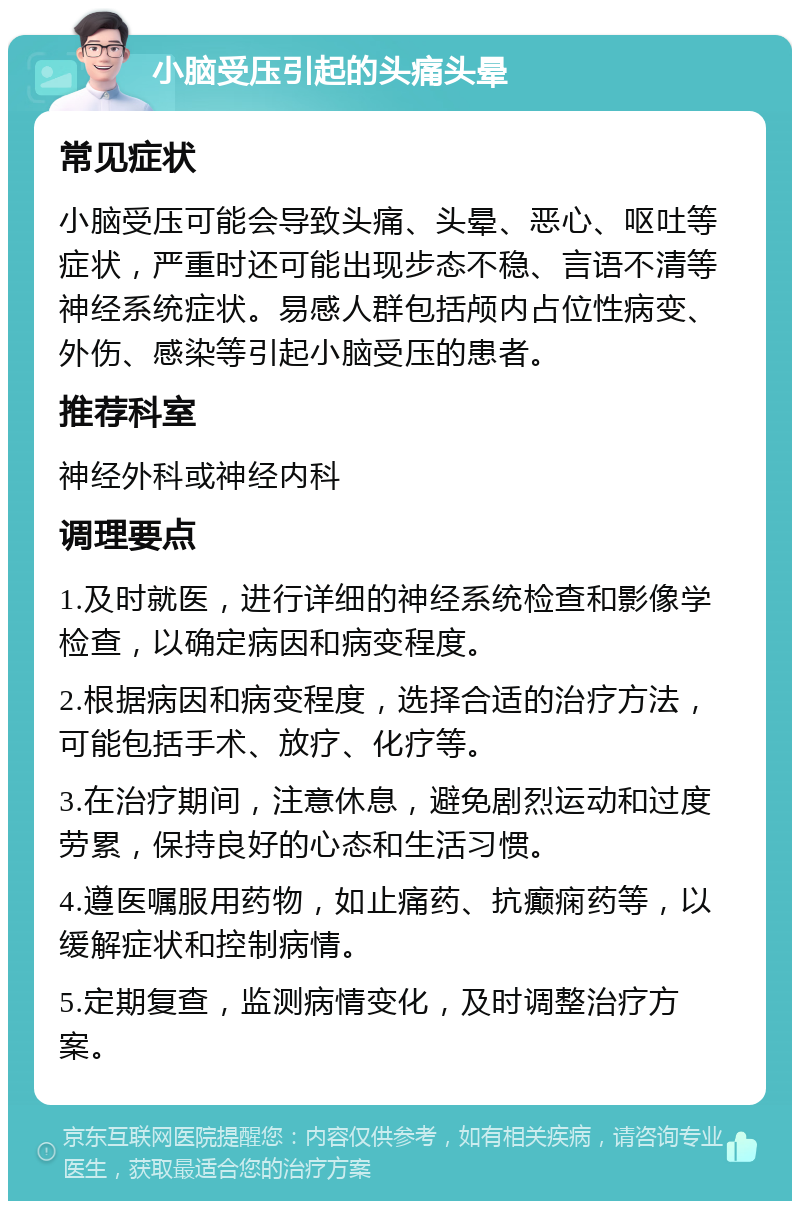 小脑受压引起的头痛头晕 常见症状 小脑受压可能会导致头痛、头晕、恶心、呕吐等症状，严重时还可能出现步态不稳、言语不清等神经系统症状。易感人群包括颅内占位性病变、外伤、感染等引起小脑受压的患者。 推荐科室 神经外科或神经内科 调理要点 1.及时就医，进行详细的神经系统检查和影像学检查，以确定病因和病变程度。 2.根据病因和病变程度，选择合适的治疗方法，可能包括手术、放疗、化疗等。 3.在治疗期间，注意休息，避免剧烈运动和过度劳累，保持良好的心态和生活习惯。 4.遵医嘱服用药物，如止痛药、抗癫痫药等，以缓解症状和控制病情。 5.定期复查，监测病情变化，及时调整治疗方案。