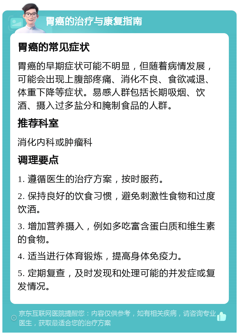 胃癌的治疗与康复指南 胃癌的常见症状 胃癌的早期症状可能不明显，但随着病情发展，可能会出现上腹部疼痛、消化不良、食欲减退、体重下降等症状。易感人群包括长期吸烟、饮酒、摄入过多盐分和腌制食品的人群。 推荐科室 消化内科或肿瘤科 调理要点 1. 遵循医生的治疗方案，按时服药。 2. 保持良好的饮食习惯，避免刺激性食物和过度饮酒。 3. 增加营养摄入，例如多吃富含蛋白质和维生素的食物。 4. 适当进行体育锻炼，提高身体免疫力。 5. 定期复查，及时发现和处理可能的并发症或复发情况。