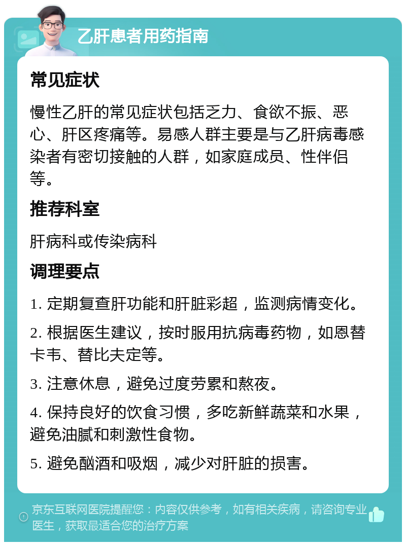 乙肝患者用药指南 常见症状 慢性乙肝的常见症状包括乏力、食欲不振、恶心、肝区疼痛等。易感人群主要是与乙肝病毒感染者有密切接触的人群，如家庭成员、性伴侣等。 推荐科室 肝病科或传染病科 调理要点 1. 定期复查肝功能和肝脏彩超，监测病情变化。 2. 根据医生建议，按时服用抗病毒药物，如恩替卡韦、替比夫定等。 3. 注意休息，避免过度劳累和熬夜。 4. 保持良好的饮食习惯，多吃新鲜蔬菜和水果，避免油腻和刺激性食物。 5. 避免酗酒和吸烟，减少对肝脏的损害。