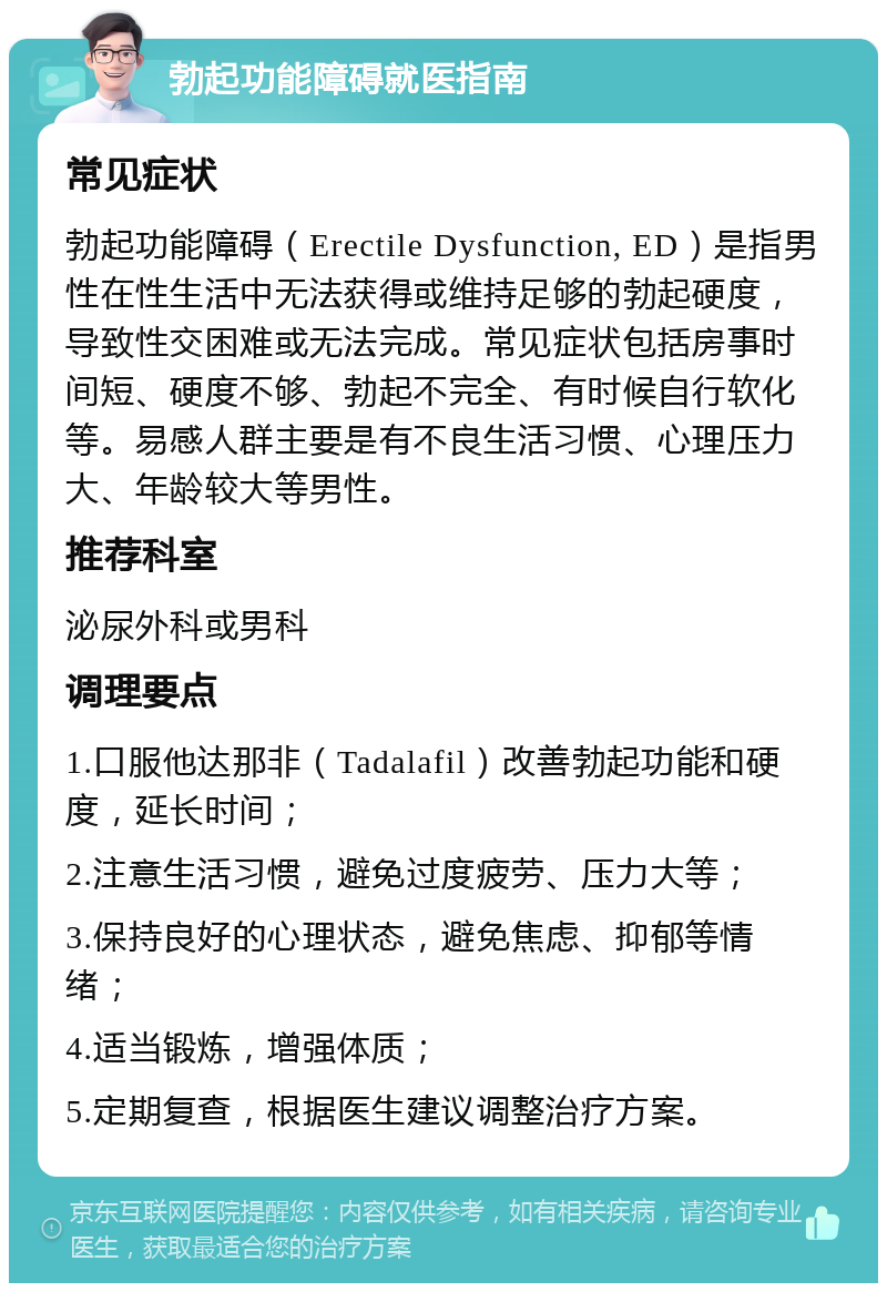 勃起功能障碍就医指南 常见症状 勃起功能障碍（Erectile Dysfunction, ED）是指男性在性生活中无法获得或维持足够的勃起硬度，导致性交困难或无法完成。常见症状包括房事时间短、硬度不够、勃起不完全、有时候自行软化等。易感人群主要是有不良生活习惯、心理压力大、年龄较大等男性。 推荐科室 泌尿外科或男科 调理要点 1.口服他达那非（Tadalafil）改善勃起功能和硬度，延长时间； 2.注意生活习惯，避免过度疲劳、压力大等； 3.保持良好的心理状态，避免焦虑、抑郁等情绪； 4.适当锻炼，增强体质； 5.定期复查，根据医生建议调整治疗方案。