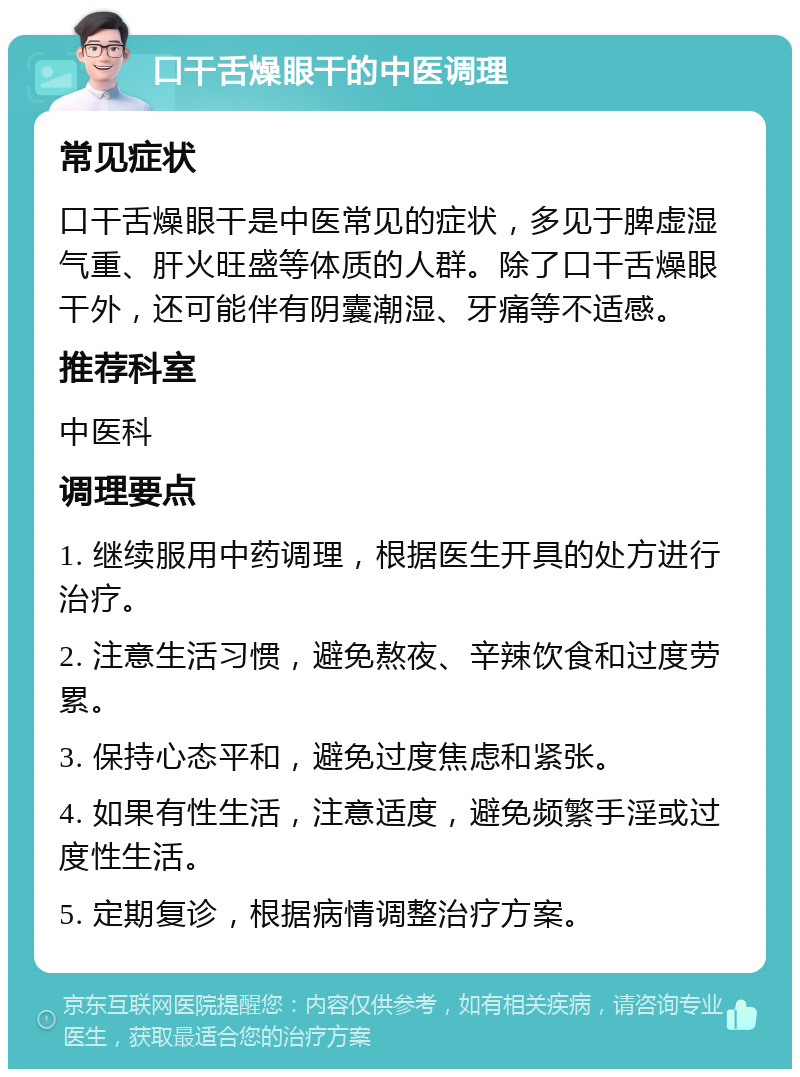 口干舌燥眼干的中医调理 常见症状 口干舌燥眼干是中医常见的症状，多见于脾虚湿气重、肝火旺盛等体质的人群。除了口干舌燥眼干外，还可能伴有阴囊潮湿、牙痛等不适感。 推荐科室 中医科 调理要点 1. 继续服用中药调理，根据医生开具的处方进行治疗。 2. 注意生活习惯，避免熬夜、辛辣饮食和过度劳累。 3. 保持心态平和，避免过度焦虑和紧张。 4. 如果有性生活，注意适度，避免频繁手淫或过度性生活。 5. 定期复诊，根据病情调整治疗方案。