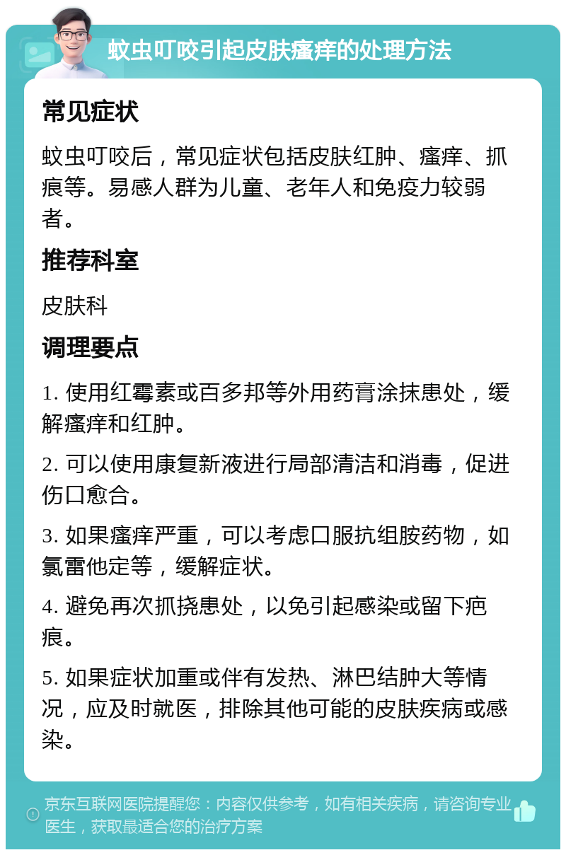 蚊虫叮咬引起皮肤瘙痒的处理方法 常见症状 蚊虫叮咬后，常见症状包括皮肤红肿、瘙痒、抓痕等。易感人群为儿童、老年人和免疫力较弱者。 推荐科室 皮肤科 调理要点 1. 使用红霉素或百多邦等外用药膏涂抹患处，缓解瘙痒和红肿。 2. 可以使用康复新液进行局部清洁和消毒，促进伤口愈合。 3. 如果瘙痒严重，可以考虑口服抗组胺药物，如氯雷他定等，缓解症状。 4. 避免再次抓挠患处，以免引起感染或留下疤痕。 5. 如果症状加重或伴有发热、淋巴结肿大等情况，应及时就医，排除其他可能的皮肤疾病或感染。