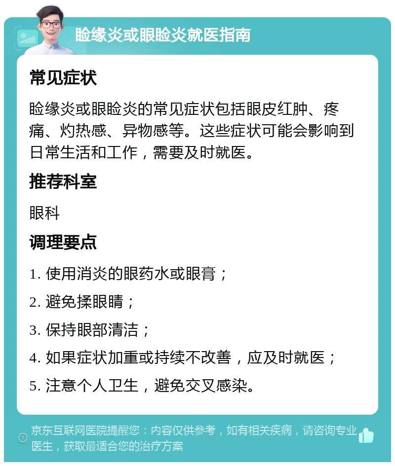 睑缘炎或眼睑炎就医指南 常见症状 睑缘炎或眼睑炎的常见症状包括眼皮红肿、疼痛、灼热感、异物感等。这些症状可能会影响到日常生活和工作，需要及时就医。 推荐科室 眼科 调理要点 1. 使用消炎的眼药水或眼膏； 2. 避免揉眼睛； 3. 保持眼部清洁； 4. 如果症状加重或持续不改善，应及时就医； 5. 注意个人卫生，避免交叉感染。