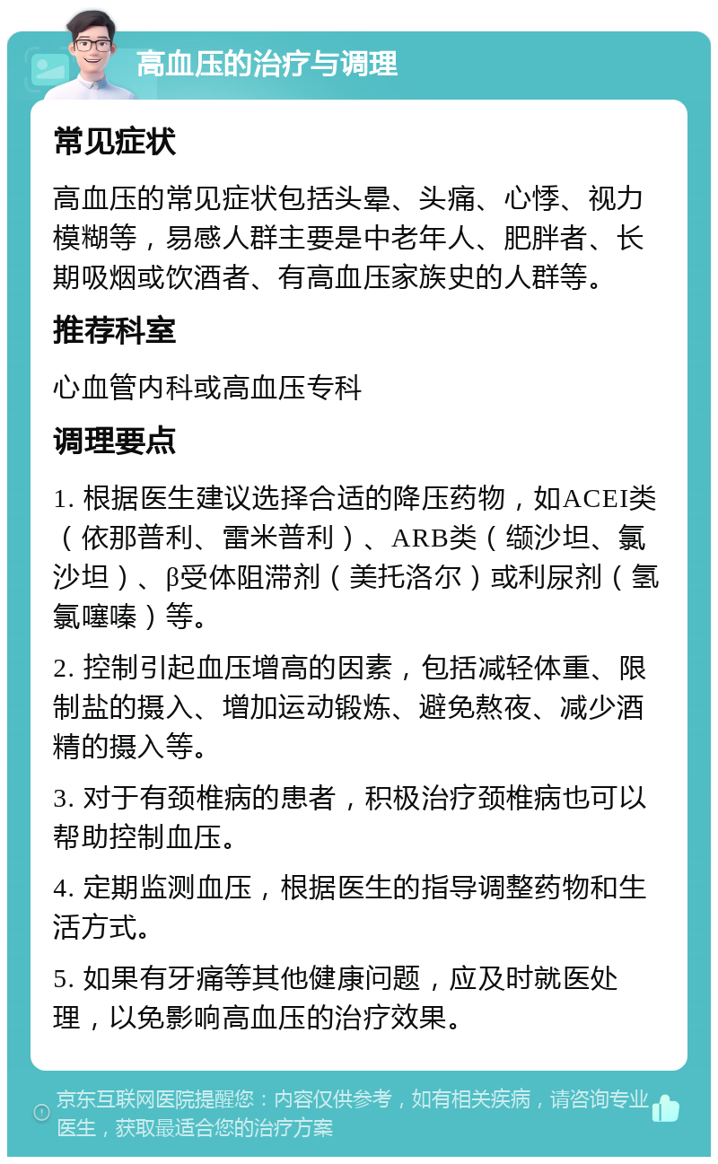 高血压的治疗与调理 常见症状 高血压的常见症状包括头晕、头痛、心悸、视力模糊等，易感人群主要是中老年人、肥胖者、长期吸烟或饮酒者、有高血压家族史的人群等。 推荐科室 心血管内科或高血压专科 调理要点 1. 根据医生建议选择合适的降压药物，如ACEI类（依那普利、雷米普利）、ARB类（缬沙坦、氯沙坦）、β受体阻滞剂（美托洛尔）或利尿剂（氢氯噻嗪）等。 2. 控制引起血压增高的因素，包括减轻体重、限制盐的摄入、增加运动锻炼、避免熬夜、减少酒精的摄入等。 3. 对于有颈椎病的患者，积极治疗颈椎病也可以帮助控制血压。 4. 定期监测血压，根据医生的指导调整药物和生活方式。 5. 如果有牙痛等其他健康问题，应及时就医处理，以免影响高血压的治疗效果。