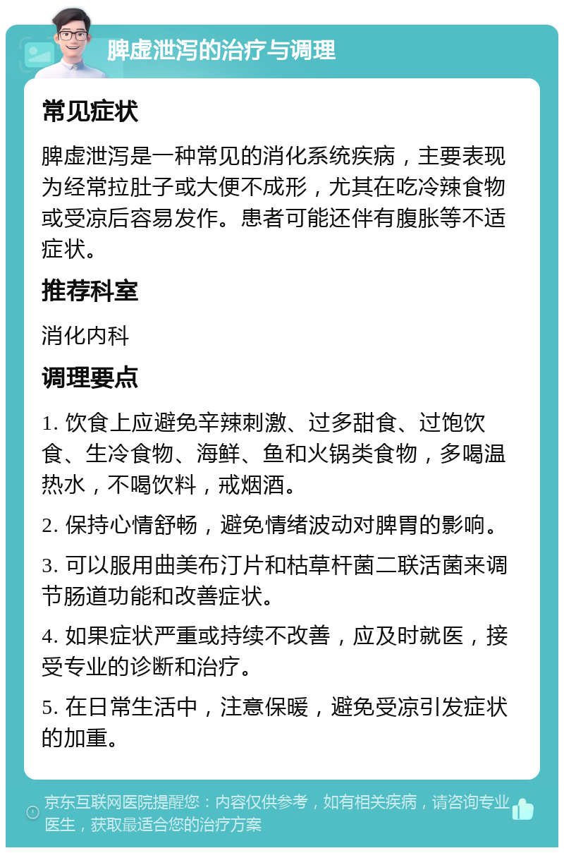 脾虚泄泻的治疗与调理 常见症状 脾虚泄泻是一种常见的消化系统疾病，主要表现为经常拉肚子或大便不成形，尤其在吃冷辣食物或受凉后容易发作。患者可能还伴有腹胀等不适症状。 推荐科室 消化内科 调理要点 1. 饮食上应避免辛辣刺激、过多甜食、过饱饮食、生冷食物、海鲜、鱼和火锅类食物，多喝温热水，不喝饮料，戒烟酒。 2. 保持心情舒畅，避免情绪波动对脾胃的影响。 3. 可以服用曲美布汀片和枯草杆菌二联活菌来调节肠道功能和改善症状。 4. 如果症状严重或持续不改善，应及时就医，接受专业的诊断和治疗。 5. 在日常生活中，注意保暖，避免受凉引发症状的加重。