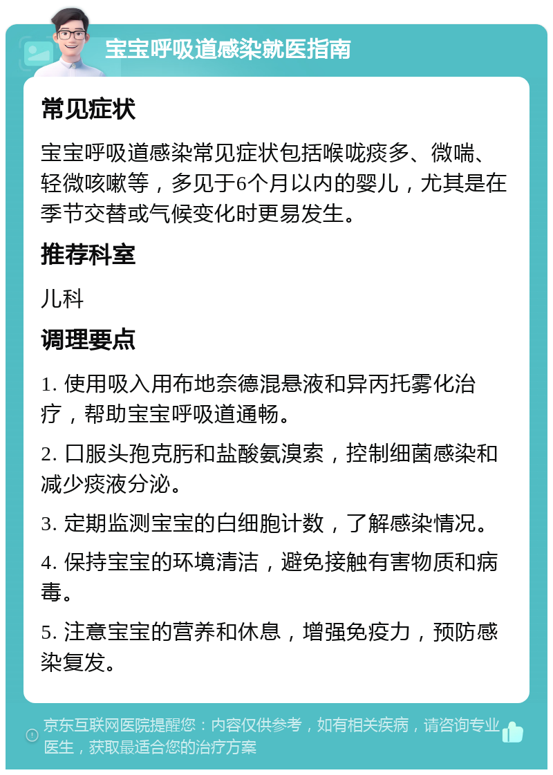 宝宝呼吸道感染就医指南 常见症状 宝宝呼吸道感染常见症状包括喉咙痰多、微喘、轻微咳嗽等，多见于6个月以内的婴儿，尤其是在季节交替或气候变化时更易发生。 推荐科室 儿科 调理要点 1. 使用吸入用布地奈德混悬液和异丙托雾化治疗，帮助宝宝呼吸道通畅。 2. 口服头孢克肟和盐酸氨溴索，控制细菌感染和减少痰液分泌。 3. 定期监测宝宝的白细胞计数，了解感染情况。 4. 保持宝宝的环境清洁，避免接触有害物质和病毒。 5. 注意宝宝的营养和休息，增强免疫力，预防感染复发。