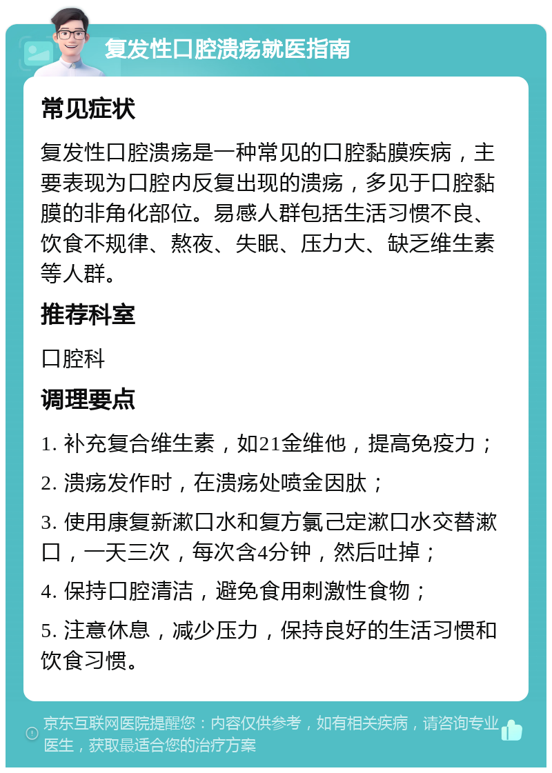 复发性口腔溃疡就医指南 常见症状 复发性口腔溃疡是一种常见的口腔黏膜疾病，主要表现为口腔内反复出现的溃疡，多见于口腔黏膜的非角化部位。易感人群包括生活习惯不良、饮食不规律、熬夜、失眠、压力大、缺乏维生素等人群。 推荐科室 口腔科 调理要点 1. 补充复合维生素，如21金维他，提高免疫力； 2. 溃疡发作时，在溃疡处喷金因肽； 3. 使用康复新漱口水和复方氯己定漱口水交替漱口，一天三次，每次含4分钟，然后吐掉； 4. 保持口腔清洁，避免食用刺激性食物； 5. 注意休息，减少压力，保持良好的生活习惯和饮食习惯。