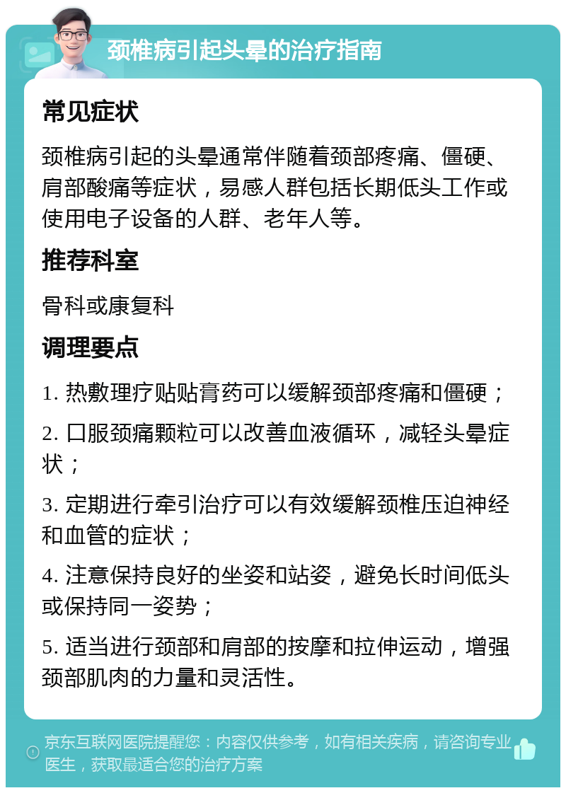 颈椎病引起头晕的治疗指南 常见症状 颈椎病引起的头晕通常伴随着颈部疼痛、僵硬、肩部酸痛等症状，易感人群包括长期低头工作或使用电子设备的人群、老年人等。 推荐科室 骨科或康复科 调理要点 1. 热敷理疗贴贴膏药可以缓解颈部疼痛和僵硬； 2. 口服颈痛颗粒可以改善血液循环，减轻头晕症状； 3. 定期进行牵引治疗可以有效缓解颈椎压迫神经和血管的症状； 4. 注意保持良好的坐姿和站姿，避免长时间低头或保持同一姿势； 5. 适当进行颈部和肩部的按摩和拉伸运动，增强颈部肌肉的力量和灵活性。