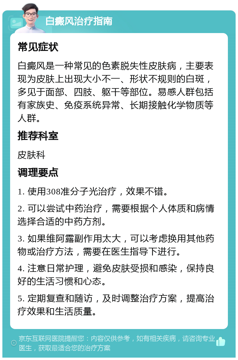 白癜风治疗指南 常见症状 白癜风是一种常见的色素脱失性皮肤病，主要表现为皮肤上出现大小不一、形状不规则的白斑，多见于面部、四肢、躯干等部位。易感人群包括有家族史、免疫系统异常、长期接触化学物质等人群。 推荐科室 皮肤科 调理要点 1. 使用308准分子光治疗，效果不错。 2. 可以尝试中药治疗，需要根据个人体质和病情选择合适的中药方剂。 3. 如果维阿露副作用太大，可以考虑换用其他药物或治疗方法，需要在医生指导下进行。 4. 注意日常护理，避免皮肤受损和感染，保持良好的生活习惯和心态。 5. 定期复查和随访，及时调整治疗方案，提高治疗效果和生活质量。