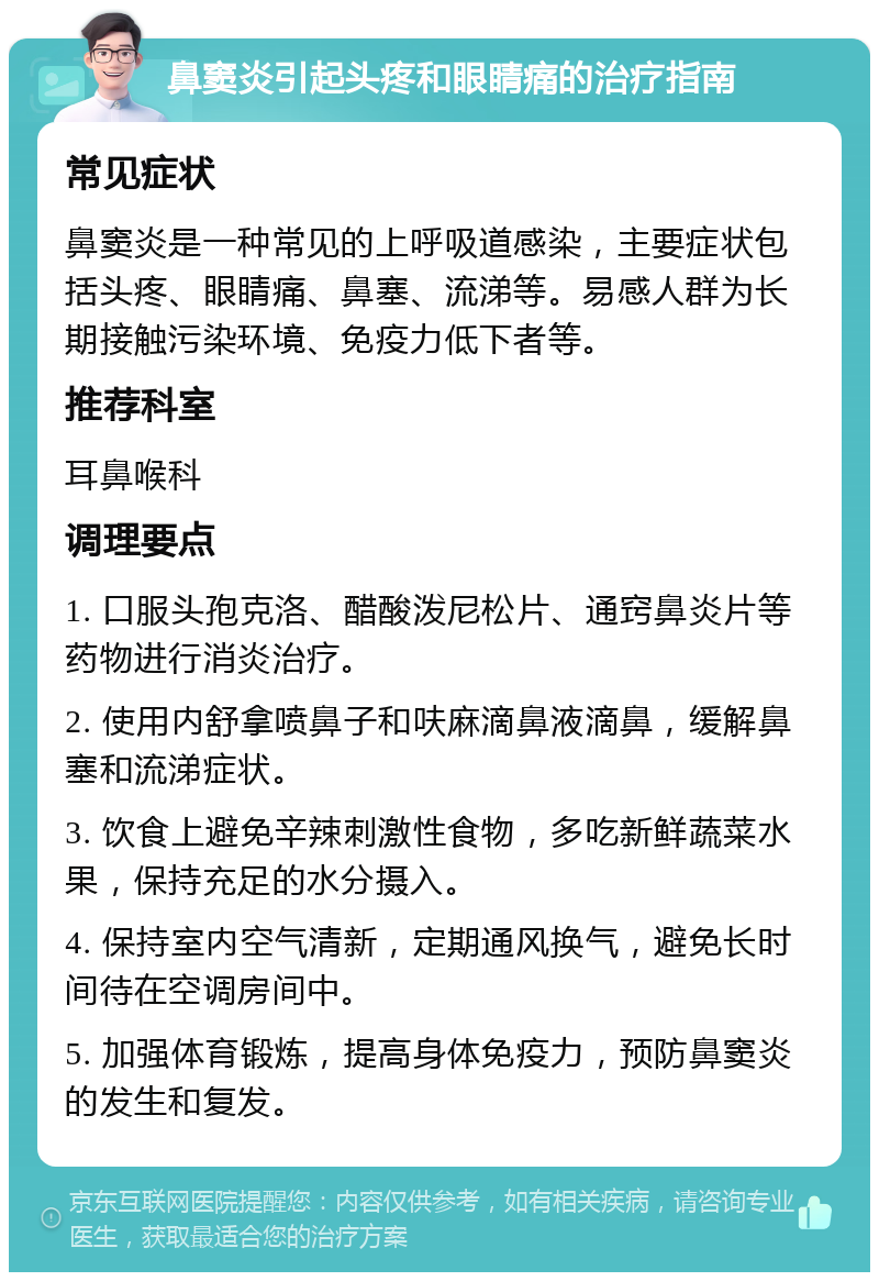 鼻窦炎引起头疼和眼睛痛的治疗指南 常见症状 鼻窦炎是一种常见的上呼吸道感染，主要症状包括头疼、眼睛痛、鼻塞、流涕等。易感人群为长期接触污染环境、免疫力低下者等。 推荐科室 耳鼻喉科 调理要点 1. 口服头孢克洛、醋酸泼尼松片、通窍鼻炎片等药物进行消炎治疗。 2. 使用内舒拿喷鼻子和呋麻滴鼻液滴鼻，缓解鼻塞和流涕症状。 3. 饮食上避免辛辣刺激性食物，多吃新鲜蔬菜水果，保持充足的水分摄入。 4. 保持室内空气清新，定期通风换气，避免长时间待在空调房间中。 5. 加强体育锻炼，提高身体免疫力，预防鼻窦炎的发生和复发。