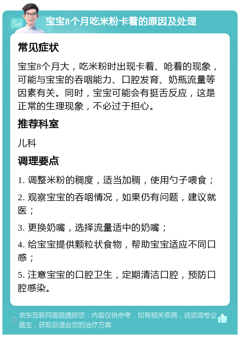 宝宝8个月吃米粉卡着的原因及处理 常见症状 宝宝8个月大，吃米粉时出现卡着、呛着的现象，可能与宝宝的吞咽能力、口腔发育、奶瓶流量等因素有关。同时，宝宝可能会有挺舌反应，这是正常的生理现象，不必过于担心。 推荐科室 儿科 调理要点 1. 调整米粉的稠度，适当加稠，使用勺子喂食； 2. 观察宝宝的吞咽情况，如果仍有问题，建议就医； 3. 更换奶嘴，选择流量适中的奶嘴； 4. 给宝宝提供颗粒状食物，帮助宝宝适应不同口感； 5. 注意宝宝的口腔卫生，定期清洁口腔，预防口腔感染。