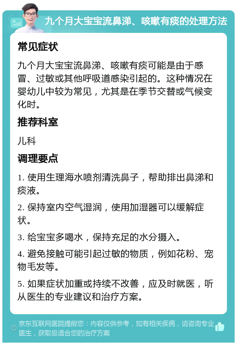 九个月大宝宝流鼻涕、咳嗽有痰的处理方法 常见症状 九个月大宝宝流鼻涕、咳嗽有痰可能是由于感冒、过敏或其他呼吸道感染引起的。这种情况在婴幼儿中较为常见，尤其是在季节交替或气候变化时。 推荐科室 儿科 调理要点 1. 使用生理海水喷剂清洗鼻子，帮助排出鼻涕和痰液。 2. 保持室内空气湿润，使用加湿器可以缓解症状。 3. 给宝宝多喝水，保持充足的水分摄入。 4. 避免接触可能引起过敏的物质，例如花粉、宠物毛发等。 5. 如果症状加重或持续不改善，应及时就医，听从医生的专业建议和治疗方案。