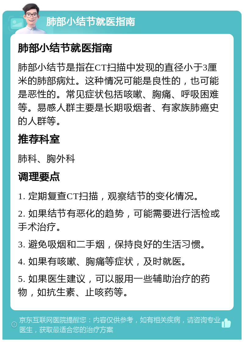 肺部小结节就医指南 肺部小结节就医指南 肺部小结节是指在CT扫描中发现的直径小于3厘米的肺部病灶。这种情况可能是良性的，也可能是恶性的。常见症状包括咳嗽、胸痛、呼吸困难等。易感人群主要是长期吸烟者、有家族肺癌史的人群等。 推荐科室 肺科、胸外科 调理要点 1. 定期复查CT扫描，观察结节的变化情况。 2. 如果结节有恶化的趋势，可能需要进行活检或手术治疗。 3. 避免吸烟和二手烟，保持良好的生活习惯。 4. 如果有咳嗽、胸痛等症状，及时就医。 5. 如果医生建议，可以服用一些辅助治疗的药物，如抗生素、止咳药等。