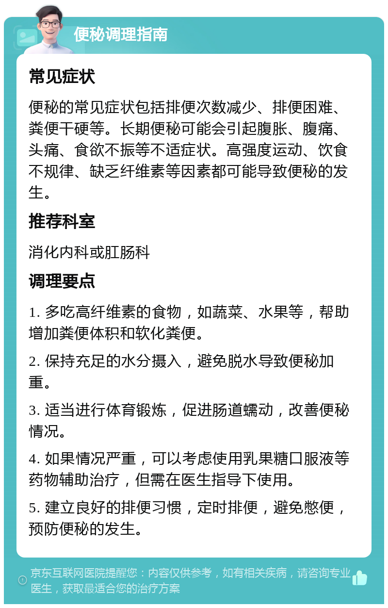 便秘调理指南 常见症状 便秘的常见症状包括排便次数减少、排便困难、粪便干硬等。长期便秘可能会引起腹胀、腹痛、头痛、食欲不振等不适症状。高强度运动、饮食不规律、缺乏纤维素等因素都可能导致便秘的发生。 推荐科室 消化内科或肛肠科 调理要点 1. 多吃高纤维素的食物，如蔬菜、水果等，帮助增加粪便体积和软化粪便。 2. 保持充足的水分摄入，避免脱水导致便秘加重。 3. 适当进行体育锻炼，促进肠道蠕动，改善便秘情况。 4. 如果情况严重，可以考虑使用乳果糖口服液等药物辅助治疗，但需在医生指导下使用。 5. 建立良好的排便习惯，定时排便，避免憋便，预防便秘的发生。