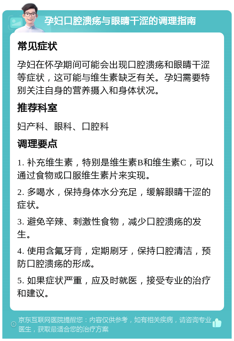 孕妇口腔溃疡与眼睛干涩的调理指南 常见症状 孕妇在怀孕期间可能会出现口腔溃疡和眼睛干涩等症状，这可能与维生素缺乏有关。孕妇需要特别关注自身的营养摄入和身体状况。 推荐科室 妇产科、眼科、口腔科 调理要点 1. 补充维生素，特别是维生素B和维生素C，可以通过食物或口服维生素片来实现。 2. 多喝水，保持身体水分充足，缓解眼睛干涩的症状。 3. 避免辛辣、刺激性食物，减少口腔溃疡的发生。 4. 使用含氟牙膏，定期刷牙，保持口腔清洁，预防口腔溃疡的形成。 5. 如果症状严重，应及时就医，接受专业的治疗和建议。