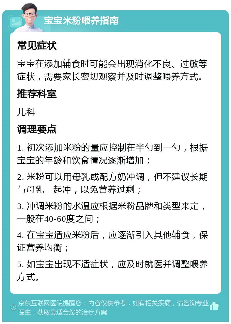 宝宝米粉喂养指南 常见症状 宝宝在添加辅食时可能会出现消化不良、过敏等症状，需要家长密切观察并及时调整喂养方式。 推荐科室 儿科 调理要点 1. 初次添加米粉的量应控制在半勺到一勺，根据宝宝的年龄和饮食情况逐渐增加； 2. 米粉可以用母乳或配方奶冲调，但不建议长期与母乳一起冲，以免营养过剩； 3. 冲调米粉的水温应根据米粉品牌和类型来定，一般在40-60度之间； 4. 在宝宝适应米粉后，应逐渐引入其他辅食，保证营养均衡； 5. 如宝宝出现不适症状，应及时就医并调整喂养方式。